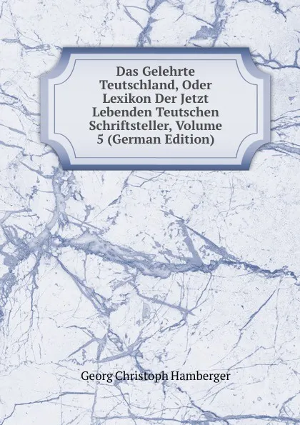 Обложка книги Das Gelehrte Teutschland, Oder Lexikon Der Jetzt Lebenden Teutschen Schriftsteller, Volume 5 (German Edition), Georg Christoph Hamberger