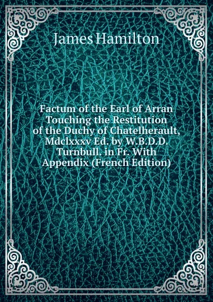 Обложка книги Factum of the Earl of Arran Touching the Restitution of the Duchy of Chatelherault, Mdclxxxv Ed. by W.B.D.D. Turnbull. in Fr. With Appendix (French Edition), Hamilton James