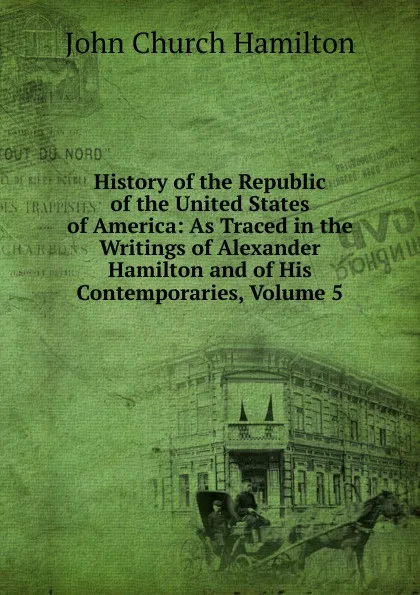 Обложка книги History of the Republic of the United States of America: As Traced in the Writings of Alexander Hamilton and of His Contemporaries, Volume 5, John Church Hamilton