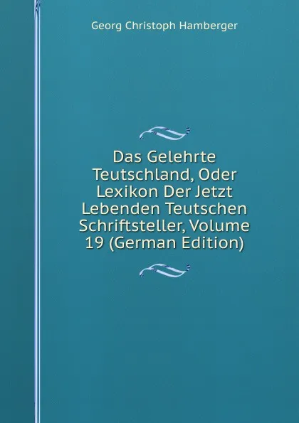 Обложка книги Das Gelehrte Teutschland, Oder Lexikon Der Jetzt Lebenden Teutschen Schriftsteller, Volume 19 (German Edition), Georg Christoph Hamberger