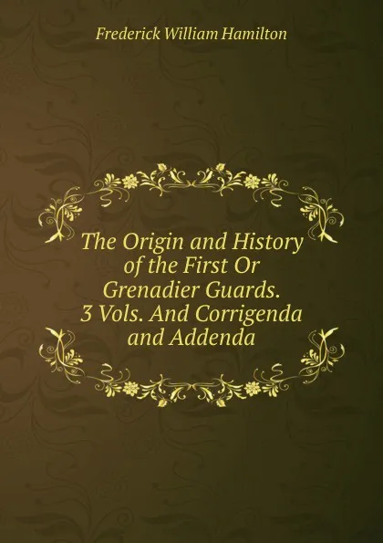 Обложка книги The Origin and History of the First Or Grenadier Guards. 3 Vols. And Corrigenda and Addenda, Frederick William Hamilton