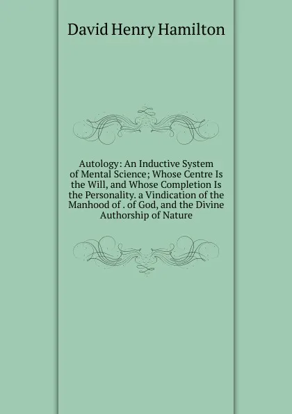 Обложка книги Autology: An Inductive System of Mental Science; Whose Centre Is the Will, and Whose Completion Is the Personality. a Vindication of the Manhood of . of God, and the Divine Authorship of Nature, David Henry Hamilton