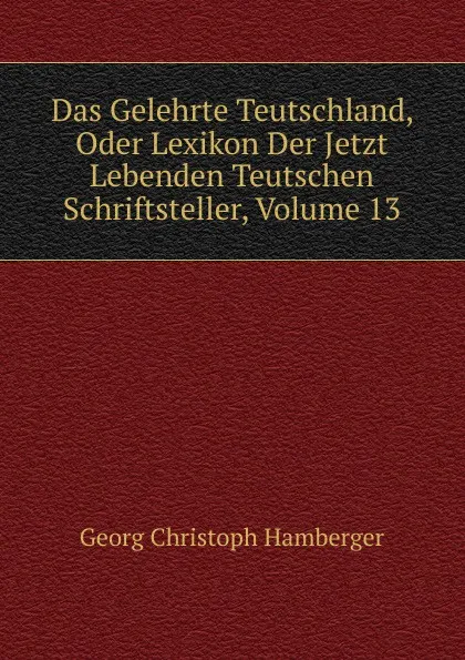 Обложка книги Das Gelehrte Teutschland, Oder Lexikon Der Jetzt Lebenden Teutschen Schriftsteller, Volume 13, Georg Christoph Hamberger