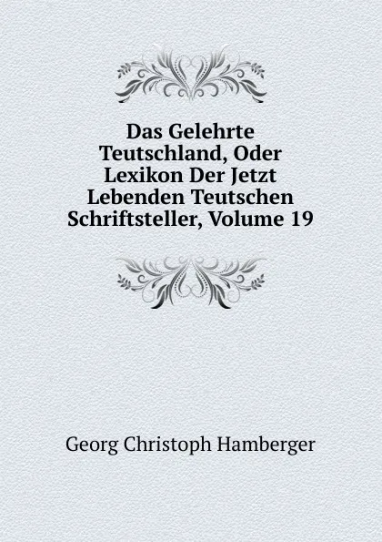 Обложка книги Das Gelehrte Teutschland, Oder Lexikon Der Jetzt Lebenden Teutschen Schriftsteller, Volume 19, Georg Christoph Hamberger