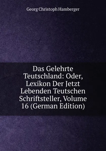 Обложка книги Das Gelehrte Teutschland: Oder, Lexikon Der Jetzt Lebenden Teutschen Schriftsteller, Volume 16 (German Edition), Georg Christoph Hamberger