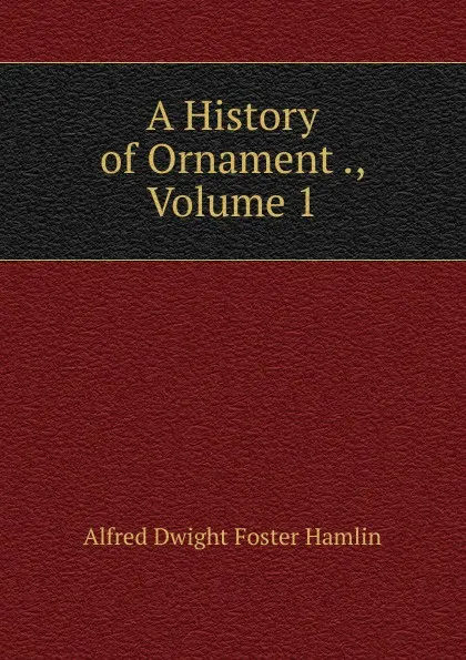 Обложка книги A History of Ornament ., Volume 1, Alfred Dwight Foster Hamlin