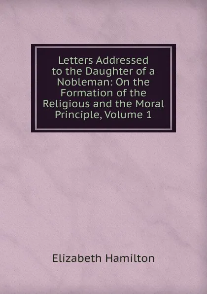 Обложка книги Letters Addressed to the Daughter of a Nobleman: On the Formation of the Religious and the Moral Principle, Volume 1, Hamilton Elizabeth