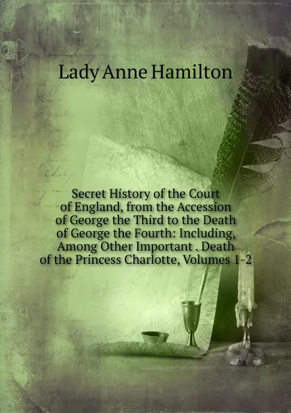 Обложка книги Secret History of the Court of England, from the Accession of George the Third to the Death of George the Fourth: Including, Among Other Important . Death of the Princess Charlotte, Volumes 1-2, Lady Anne Hamilton