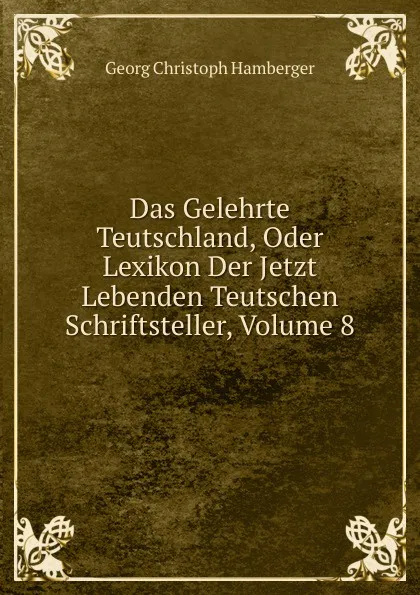 Обложка книги Das Gelehrte Teutschland, Oder Lexikon Der Jetzt Lebenden Teutschen Schriftsteller, Volume 8, Georg Christoph Hamberger