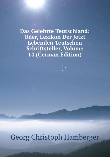 Обложка книги Das Gelehrte Teutschland: Oder, Lexikon Der Jetzt Lebenden Teutschen Schriftsteller, Volume 14 (German Edition), Georg Christoph Hamberger