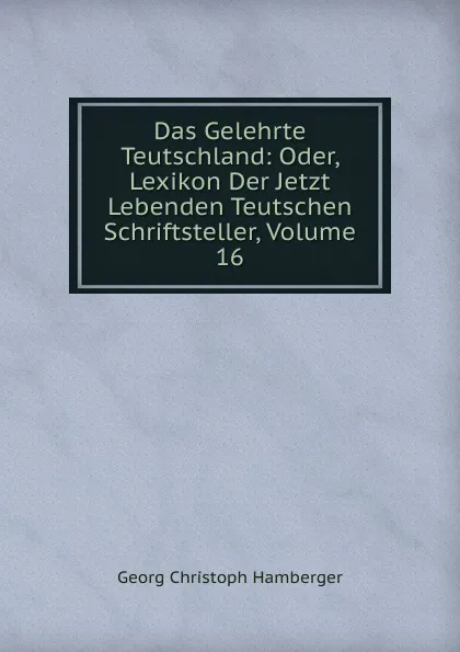 Обложка книги Das Gelehrte Teutschland: Oder, Lexikon Der Jetzt Lebenden Teutschen Schriftsteller, Volume 16, Georg Christoph Hamberger