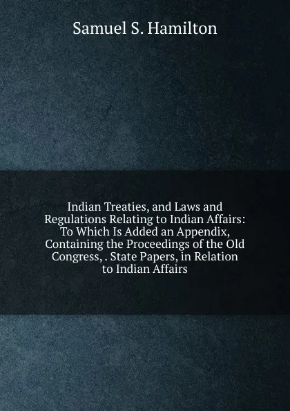 Обложка книги Indian Treaties, and Laws and Regulations Relating to Indian Affairs: To Which Is Added an Appendix, Containing the Proceedings of the Old Congress, . State Papers, in Relation to Indian Affairs, Samuel S. Hamilton