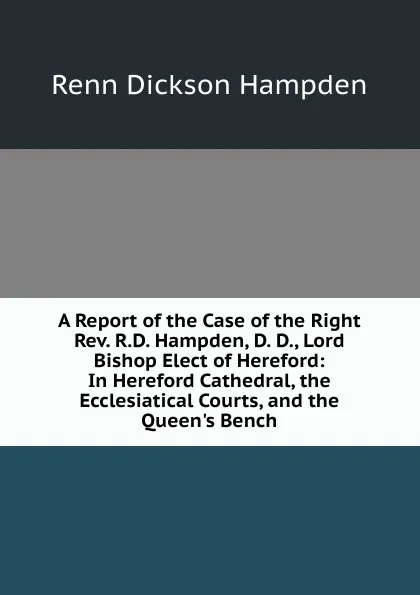 Обложка книги A Report of the Case of the Right Rev. R.D. Hampden, D. D., Lord Bishop Elect of Hereford: In Hereford Cathedral, the Ecclesiatical Courts, and the Queen.s Bench, Renn Dickson Hampden