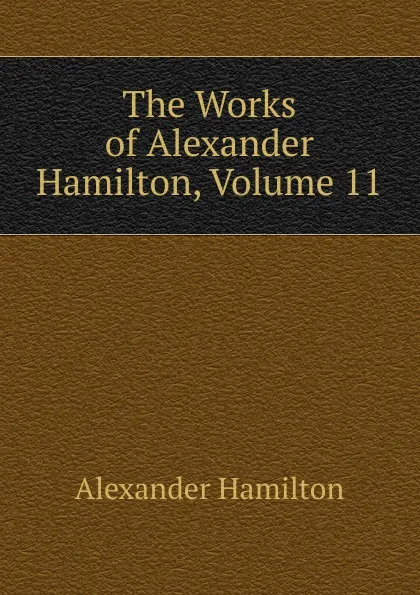 Обложка книги The Works of Alexander Hamilton, Volume 11, Hamilton Alexander