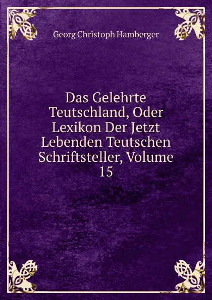 Обложка книги Das Gelehrte Teutschland, Oder Lexikon Der Jetzt Lebenden Teutschen Schriftsteller, Volume 15, Georg Christoph Hamberger