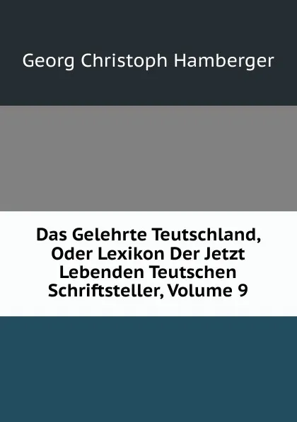 Обложка книги Das Gelehrte Teutschland, Oder Lexikon Der Jetzt Lebenden Teutschen Schriftsteller, Volume 9, Georg Christoph Hamberger