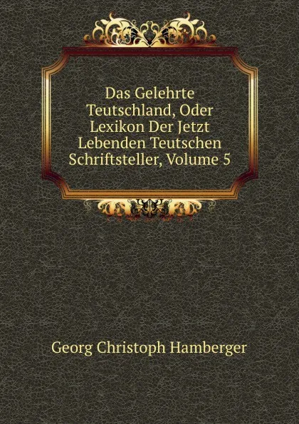 Обложка книги Das Gelehrte Teutschland, Oder Lexikon Der Jetzt Lebenden Teutschen Schriftsteller, Volume 5, Georg Christoph Hamberger