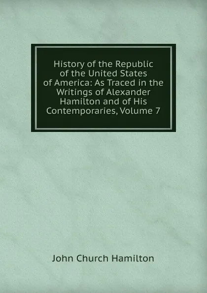 Обложка книги History of the Republic of the United States of America: As Traced in the Writings of Alexander Hamilton and of His Contemporaries, Volume 7, John Church Hamilton