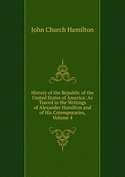 Обложка книги History of the Republic of the United States of America: As Traced in the Writings of Alexander Hamilton and of His Cotemporaries, Volume 4, John Church Hamilton