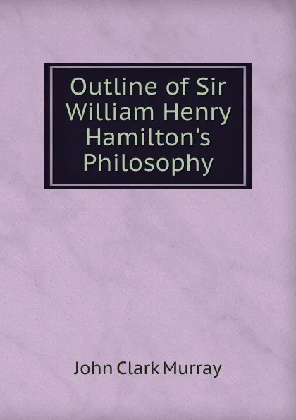 Обложка книги Outline of Sir William Henry Hamilton.s Philosophy, John Clark Murray