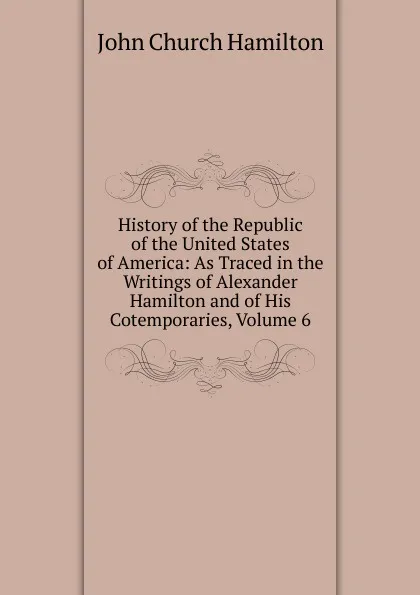 Обложка книги History of the Republic of the United States of America: As Traced in the Writings of Alexander Hamilton and of His Cotemporaries, Volume 6, John Church Hamilton