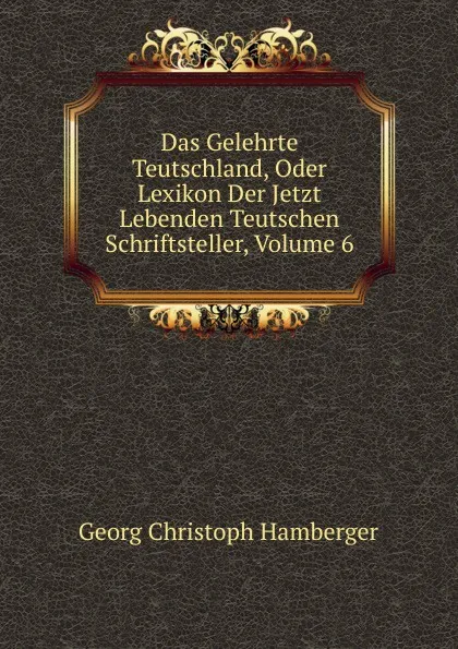 Обложка книги Das Gelehrte Teutschland, Oder Lexikon Der Jetzt Lebenden Teutschen Schriftsteller, Volume 6, Georg Christoph Hamberger