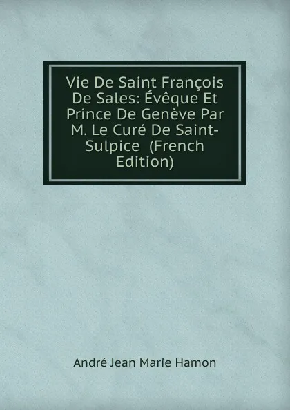 Обложка книги Vie De Saint Francois De Sales: Eveque Et Prince De Geneve Par M. Le Cure De Saint-Sulpice  (French Edition), André Jean Marie Hamon