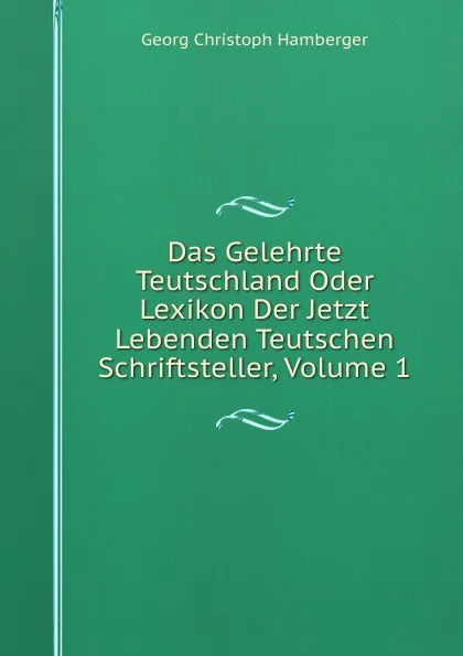 Обложка книги Das Gelehrte Teutschland Oder Lexikon Der Jetzt Lebenden Teutschen Schriftsteller, Volume 1, Georg Christoph Hamberger