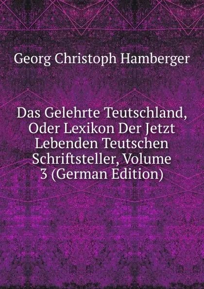 Обложка книги Das Gelehrte Teutschland, Oder Lexikon Der Jetzt Lebenden Teutschen Schriftsteller, Volume 3 (German Edition), Georg Christoph Hamberger