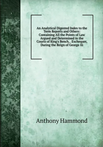 Обложка книги An Analytical Digested Index to the Term Reports and Others: Containing All the Points of Law Argued and Determined in the Courts of King.s Bench, . Exchequer, During the Reign of George Iii., Anthony Hammond