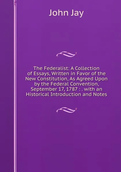 Обложка книги The Federalist: A Collection of Essays, Written in Favor of the New Constitution, As Agreed Upon by the Federal Convention, September 17, 1787 : . with an Historical Introduction and Notes, John Jay