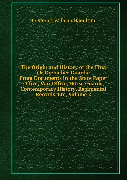 Обложка книги The Origin and History of the First Or Grenadier Guards: From Documents in the State Paper Office, War Office, Horse Guards, Contemporary History, Regimental Records, Etc, Volume 2, Frederick William Hamilton