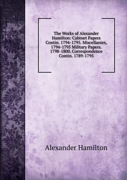 Обложка книги The Works of Alexander Hamilton: Cabinet Papers Contin. 1794-1795. Miscellanies, 1794-1795 Military Papers. 1798-1800. Correspondence Contin. 1789-1795, Hamilton Alexander