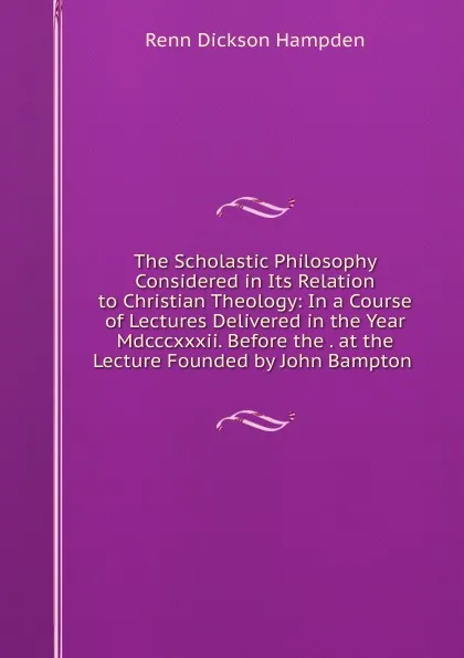 Обложка книги The Scholastic Philosophy Considered in Its Relation to Christian Theology: In a Course of Lectures Delivered in the Year Mdcccxxxii. Before the . at the Lecture Founded by John Bampton ., Renn Dickson Hampden