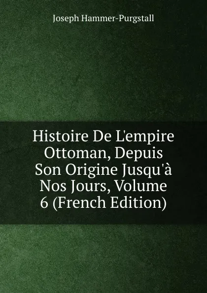 Обложка книги Histoire De L.empire Ottoman, Depuis Son Origine Jusqu.a Nos Jours, Volume 6 (French Edition), Hammer-Purgstall Joseph