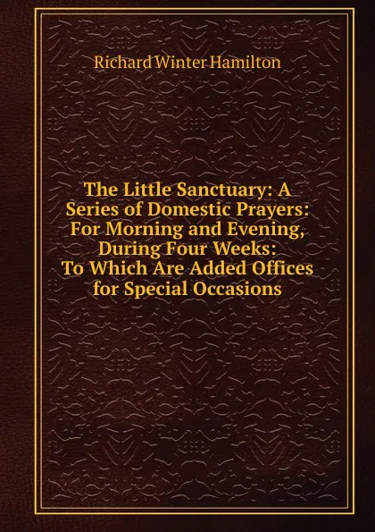 Обложка книги The Little Sanctuary: A Series of Domestic Prayers: For Morning and Evening, During Four Weeks: To Which Are Added Offices for Special Occasions, Richard Winter Hamilton