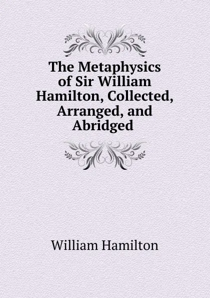 Обложка книги The Metaphysics of Sir William Hamilton, Collected, Arranged, and Abridged ., Hamilton William