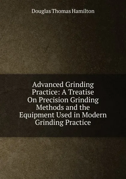 Обложка книги Advanced Grinding Practice: A Treatise On Precision Grinding Methods and the Equipment Used in Modern Grinding Practice, Douglas Thomas Hamilton