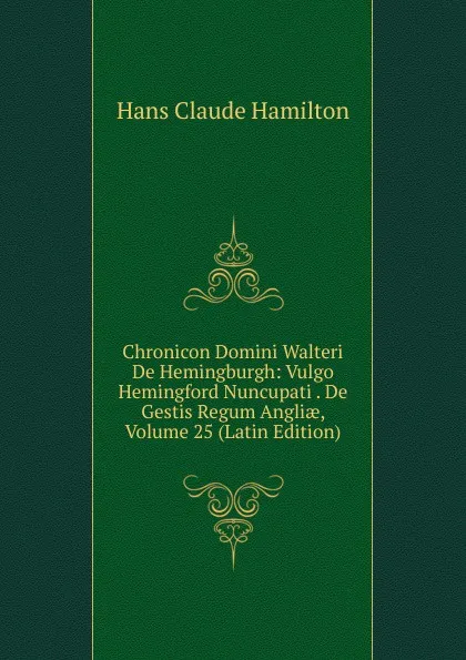 Обложка книги Chronicon Domini Walteri De Hemingburgh: Vulgo Hemingford Nuncupati . De Gestis Regum Angliae, Volume 25 (Latin Edition), Hans Claude Hamilton