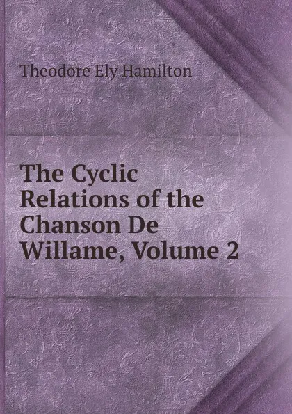 Обложка книги The Cyclic Relations of the Chanson De Willame, Volume 2, Theodore Ely Hamilton