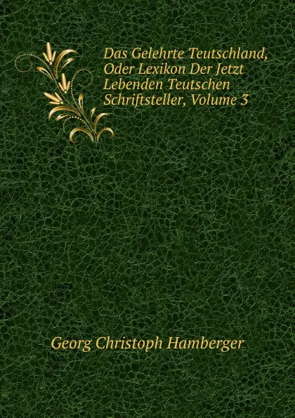 Обложка книги Das Gelehrte Teutschland, Oder Lexikon Der Jetzt Lebenden Teutschen Schriftsteller, Volume 3, Georg Christoph Hamberger