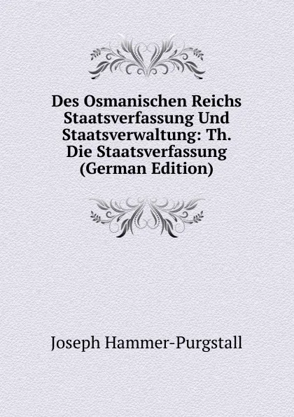 Обложка книги Des Osmanischen Reichs Staatsverfassung Und Staatsverwaltung: Th. Die Staatsverfassung (German Edition), Hammer-Purgstall Joseph