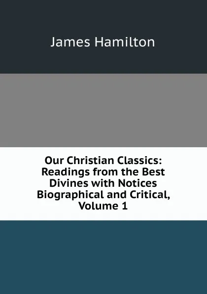 Обложка книги Our Christian Classics: Readings from the Best Divines with Notices Biographical and Critical, Volume 1, Hamilton James