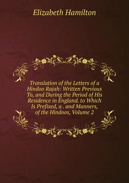 Обложка книги Translation of the Letters of a Hindoo Rajah: Written Previous To, and During the Period of His Residence in England. to Which Is Prefixed, a . and Manners, of the Hindoos, Volume 2, Hamilton Elizabeth