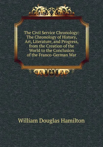 Обложка книги The Civil Service Chronology: The Chronology of History, Art, Literature, and Progress, from the Creation of the World to the Conclusion of the Franco-German War, William Douglas Hamilton