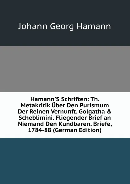 Обложка книги Hamann.S Schriften: Th. Metakritik Uber Den Purismum Der Reinen Vernunft. Golgatha . Scheblimini. Fliegender Brief an Niemand Den Kundbaren. Briefe, 1784-88 (German Edition), Johann G. Hamann