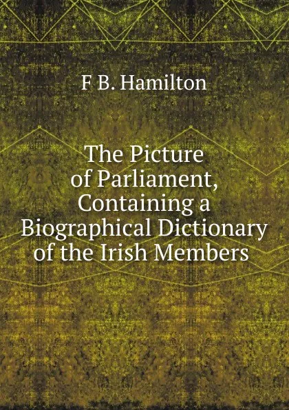 Обложка книги The Picture of Parliament, Containing a Biographical Dictionary of the Irish Members ., F B. Hamilton