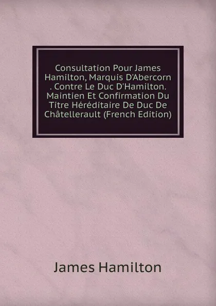 Обложка книги Consultation Pour James Hamilton, Marquis D.Abercorn . Contre Le Duc D.Hamilton. Maintien Et Confirmation Du Titre Hereditaire De Duc De Chatellerault (French Edition), Hamilton James