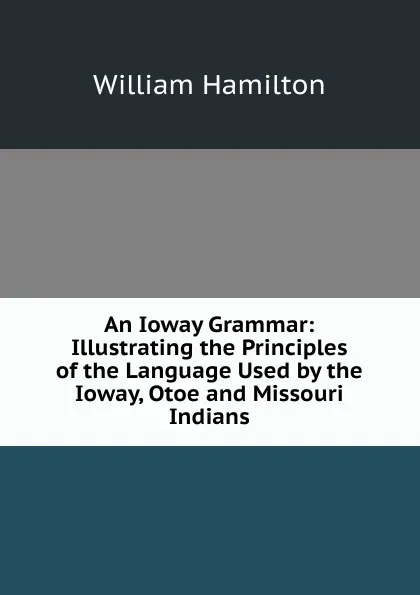 Обложка книги An Ioway Grammar: Illustrating the Principles of the Language Used by the Ioway, Otoe and Missouri Indians, Hamilton William