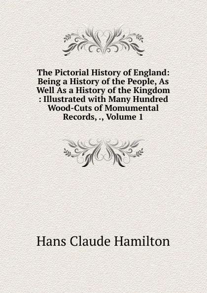 Обложка книги The Pictorial History of England: Being a History of the People, As Well As a History of the Kingdom : Illustrated with Many Hundred Wood-Cuts of Momumental Records, ., Volume 1, Hans Claude Hamilton